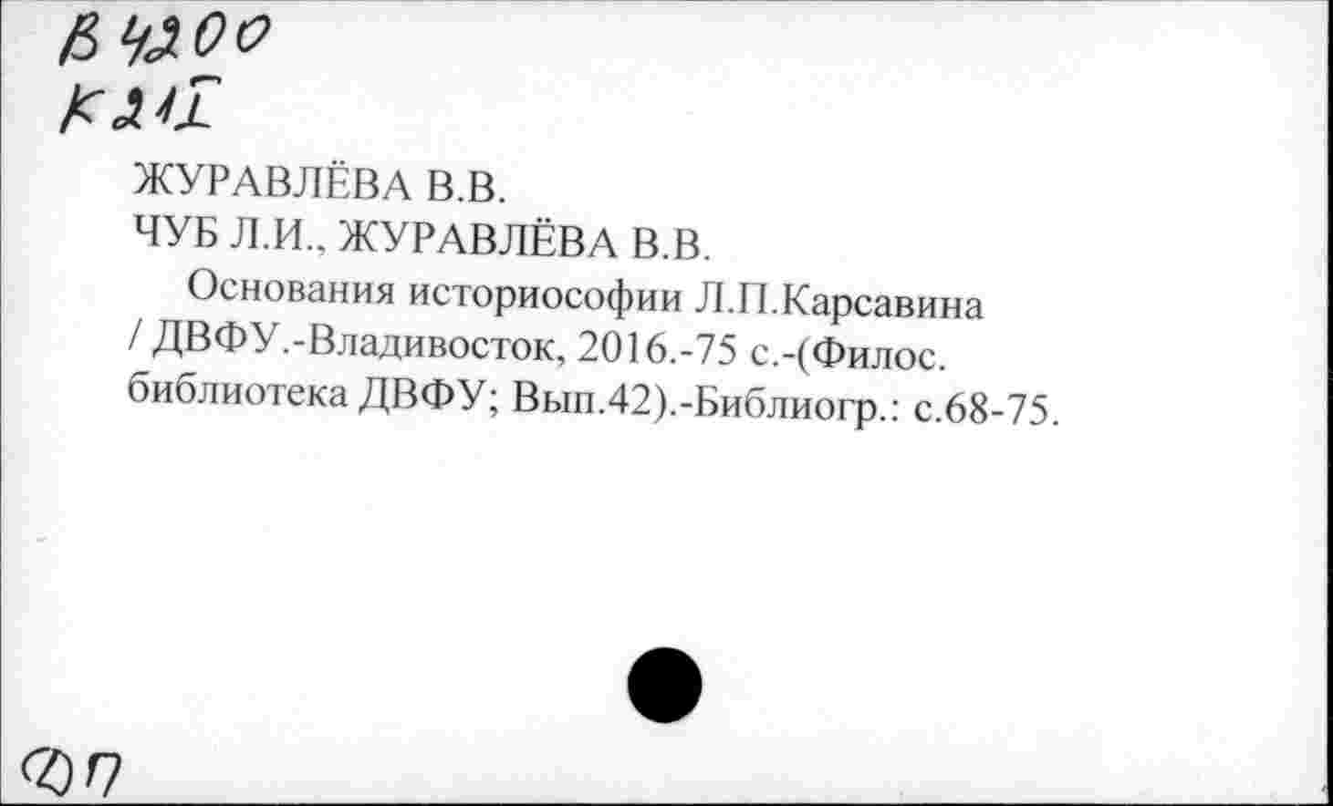 ﻿ЖУРАВЛЁВА В.В.
ЧУБ Л.И.. ЖУРАВЛЁВА В.В.
Основания историософии Л.II.Карсавина / ДВФУ.-Владивосток, 2016.-75 с.-(Филос. библиотека ДВФУ; Вып.42).-Библиогр.: с.68-75.
ЪП